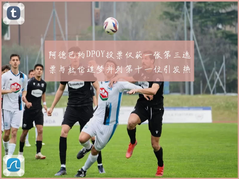 阿德巴约DPOY投票仅获一张第三选票与杜伦追梦并列第十一位引发热议