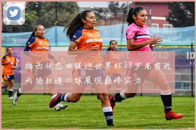 梅西状态回暖迎世界杯38岁老将近两场狂造六球展现巅峰实力