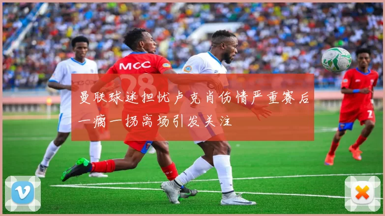 曼联球迷担忧卢克肖伤情严重赛后一瘸一拐离场引发关注
