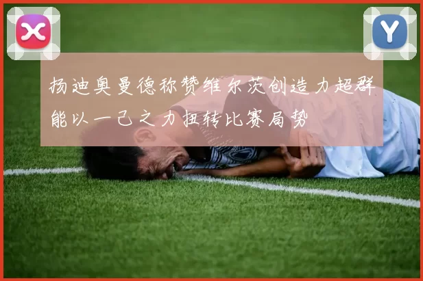 扬迪奥曼德称赞维尔茨创造力超群能以一己之力扭转比赛局势
