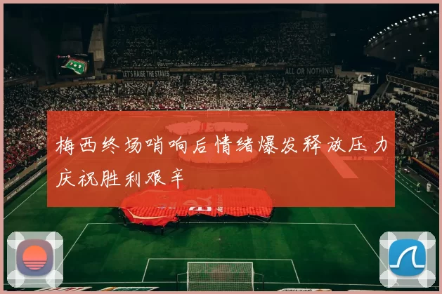 梅西终场哨响后情绪爆发释放压力庆祝胜利艰辛