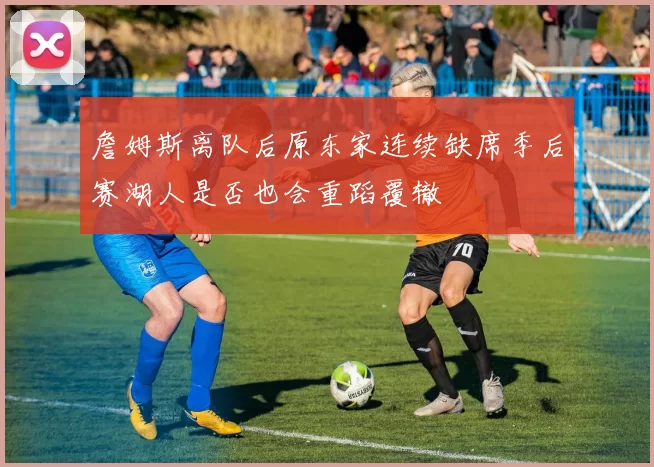 詹姆斯离队后原东家连续缺席季后赛湖人是否也会重蹈覆辙