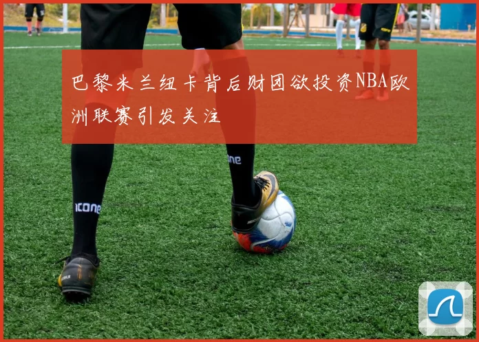 巴黎米兰纽卡背后财团欲投资NBA欧洲联赛引发关注