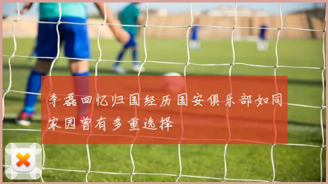李磊回忆归国经历国安俱乐部如同家园曾有多重选择