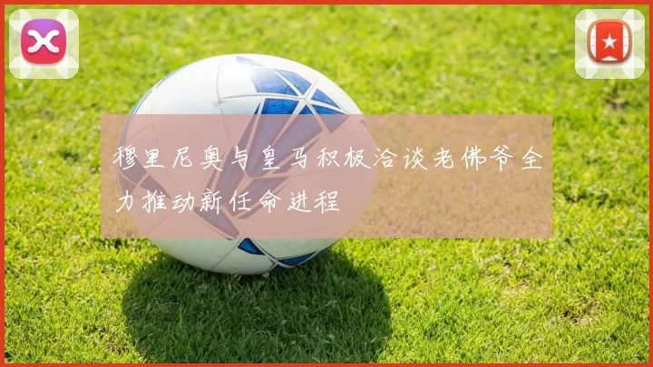穆里尼奥与皇马积极洽谈老佛爷全力推动新任命进程