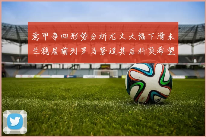 意甲争四形势分析尤文大幅下滑米兰稳居前列罗马紧追其后科莫希望渺茫