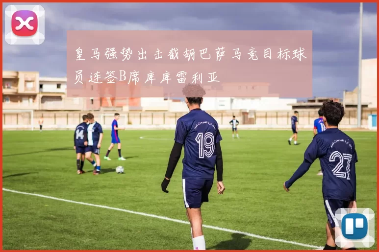 皇马强势出击截胡巴萨马竞目标球员连签B席库库雷利亚