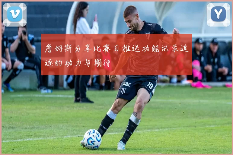 詹姆斯分享比赛日推送功能记录追逐的动力与期待