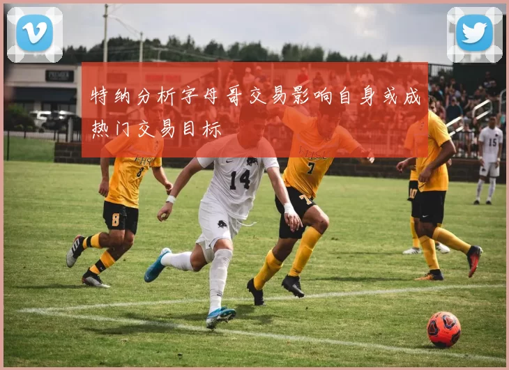特纳分析字母哥交易影响自身或成热门交易目标