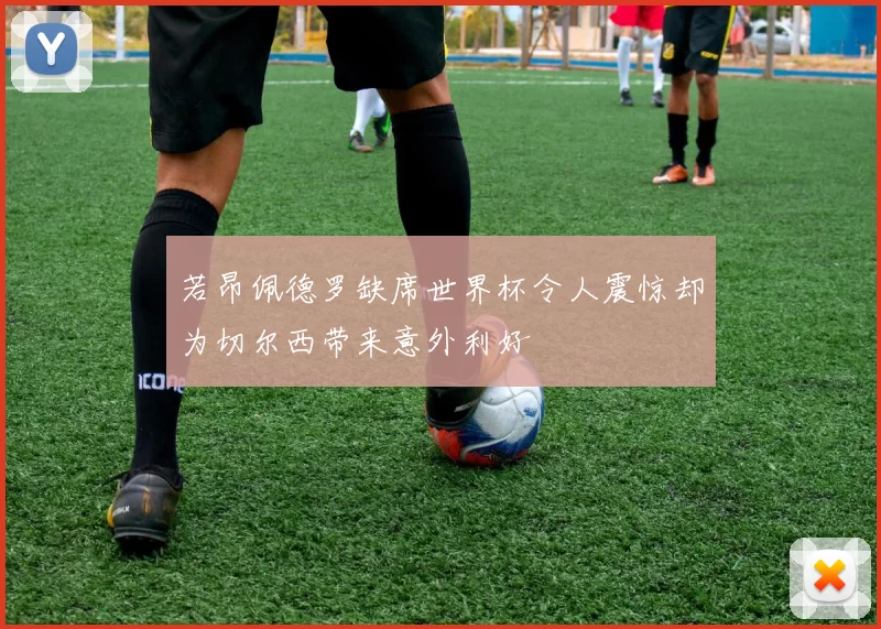 若昂佩德罗缺席世界杯令人震惊却为切尔西带来意外利好