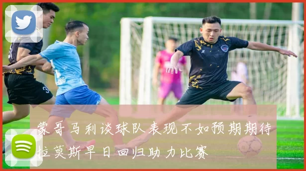 蒙哥马利谈球队表现不如预期期待拉莫斯早日回归助力比赛
