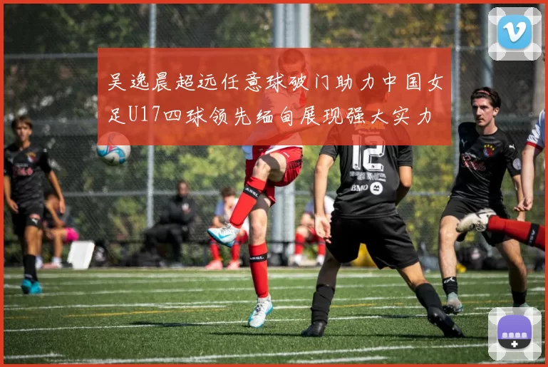 吴逸晨超远任意球破门助力中国女足U17四球领先缅甸展现强大实力