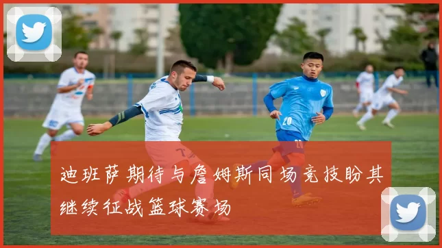 迪班萨期待与詹姆斯同场竞技盼其继续征战篮球赛场