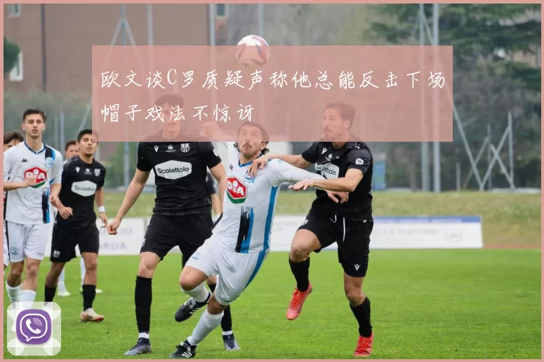 欧文谈C罗质疑声称他总能反击下场帽子戏法不惊讶