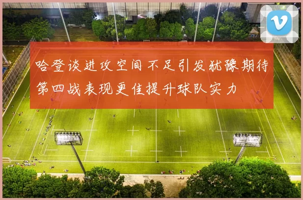 哈登谈进攻空间不足引发犹豫期待第四战表现更佳提升球队实力