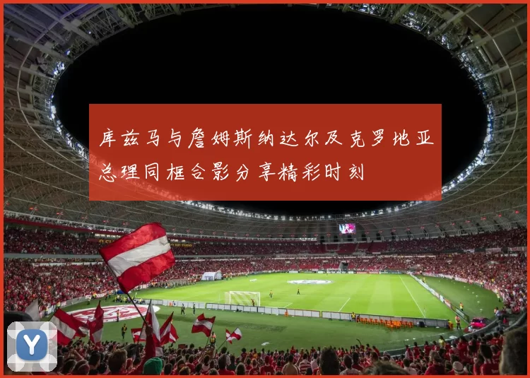 库兹马与詹姆斯纳达尔及克罗地亚总理同框合影分享精彩时刻